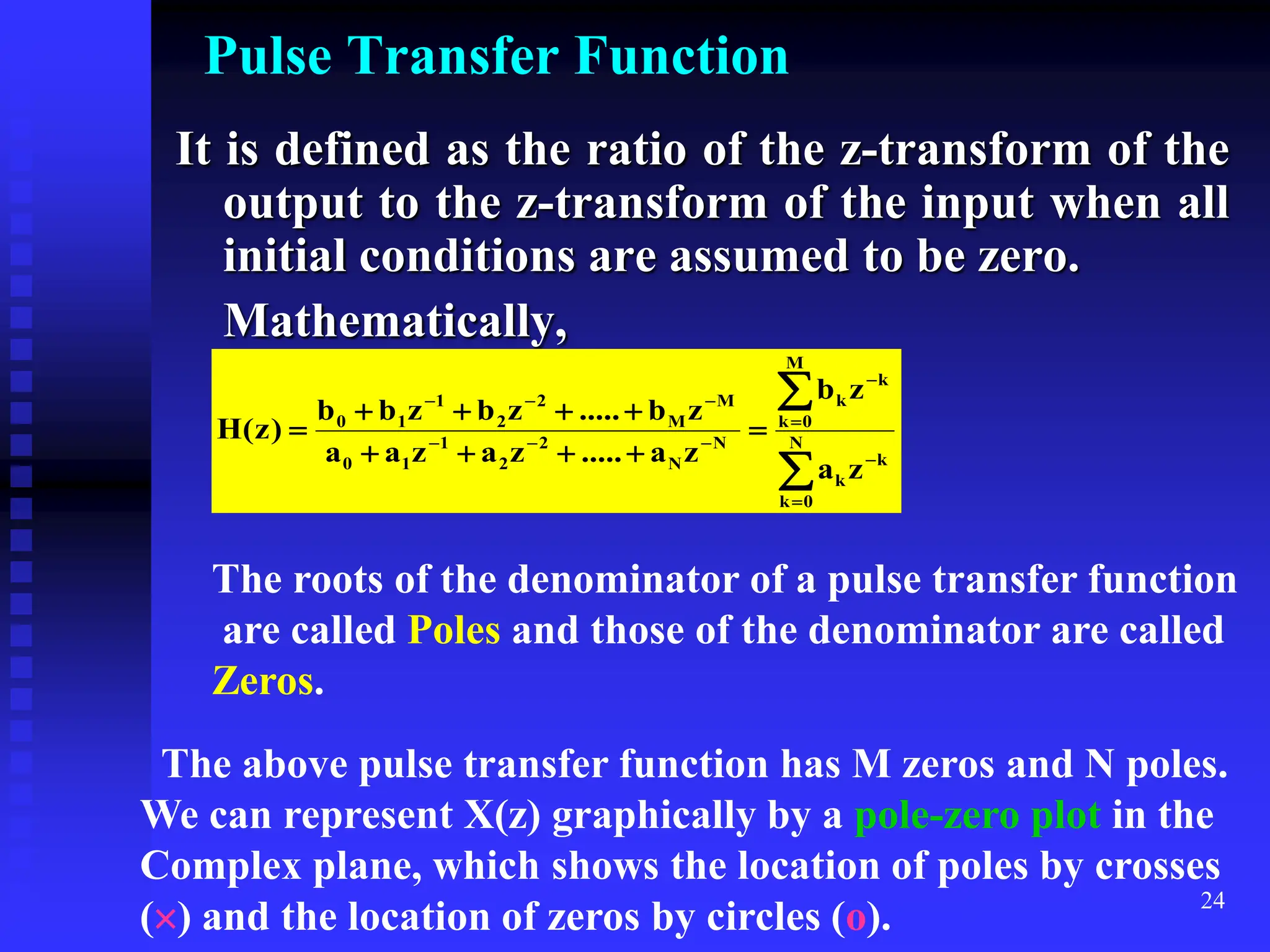 24
Pulse Transfer Function
It is defined as the ratio of the z-transform of the
output to the z-transform of the input when all
initial conditions are assumed to be zero.
Mathematically,





















 N
0
k
k
k
M
0
k
k
k
N
N
2
2
1
1
0
M
M
2
2
1
1
0
z
a
z
b
z
a
.....
z
a
z
a
a
z
b
.....
z
b
z
b
b
)
z
(
H
The roots of the denominator of a pulse transfer function
are called Poles and those of the denominator are called
Zeros.
The above pulse transfer function has M zeros and N poles.
We can represent X(z) graphically by a pole-zero plot in the
Complex plane, which shows the location of poles by crosses
() and the location of zeros by circles (o).
 