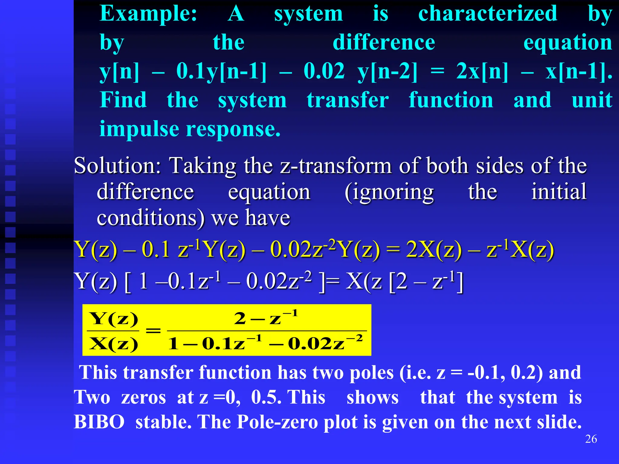 26
Example: A system is characterized by
by the difference equation
y[n] – 0.1y[n-1] – 0.02 y[n-2] = 2x[n] – x[n-1].
Find the system transfer function and unit
impulse response.
Solution: Taking the z-transform of both sides of the
difference equation (ignoring the initial
conditions) we have
Y(z) – 0.1 z-1Y(z) – 0.02z-2Y(z) = 2X(z) – z-1X(z)
Y(z) [ 1 –0.1z-1 – 0.02z-2 ]= X(z [2 – z-1]
2
1
1
z
02
.
0
z
1
.
0
1
z
2
)
z
(
X
)
z
(
Y







This transfer function has two poles (i.e. z = -0.1, 0.2) and
Two zeros at z =0, 0.5. This shows that the system is
BIBO stable. The Pole-zero plot is given on the next slide.
 