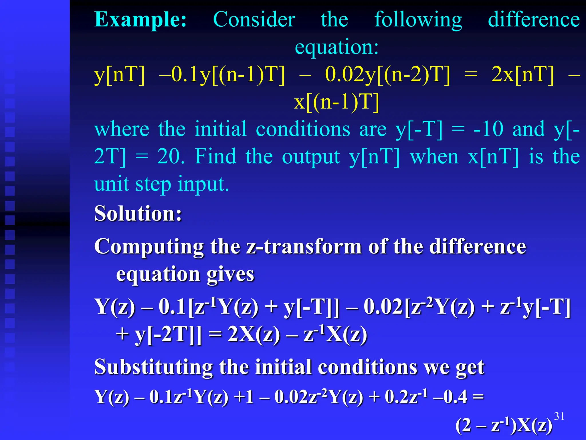 31
Example: Consider the following difference
equation:
y[nT] –0.1y[(n-1)T] – 0.02y[(n-2)T] = 2x[nT] –
x[(n-1)T]
where the initial conditions are y[-T] = -10 and y[-
2T] = 20. Find the output y[nT] when x[nT] is the
unit step input.
Solution:
Computing the z-transform of the difference
equation gives
Y(z) – 0.1[z-1Y(z) + y[-T]] – 0.02[z-2Y(z) + z-1y[-T]
+ y[-2T]] = 2X(z) – z-1X(z)
Substituting the initial conditions we get
Y(z) – 0.1z-1Y(z) +1 – 0.02z-2Y(z) + 0.2z-1 –0.4 =
(2 – z-1)X(z)
 