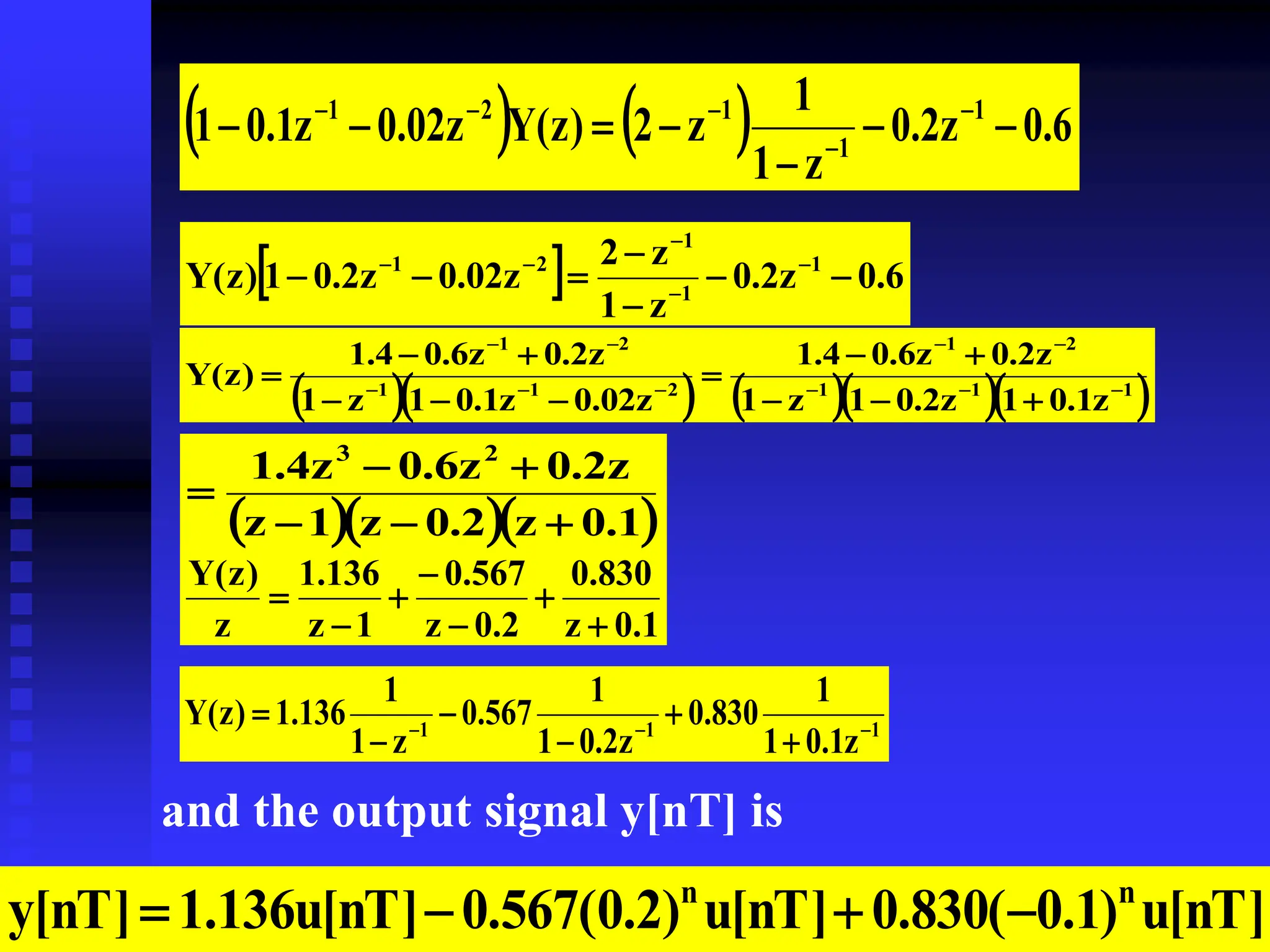 32
    6
.
0
z
2
.
0
z
1
1
z
2
)
z
(
Y
z
02
.
0
z
1
.
0
1 1
1
1
2
1






 




  6
.
0
z
2
.
0
z
1
z
2
z
02
.
0
z
2
.
0
1
)
z
(
Y 1
1
1
2
1






 




      
1
1
1
2
1
2
1
1
2
1
z
1
.
0
1
z
2
.
0
1
z
1
z
2
.
0
z
6
.
0
4
.
1
z
02
.
0
z
1
.
0
1
z
1
z
2
.
0
z
6
.
0
4
.
1
)
z
(
Y 





















   
1
.
0
z
2
.
0
z
1
z
z
2
.
0
z
6
.
0
z
4
.
1 2
3






1
.
0
z
830
.
0
2
.
0
z
567
.
0
1
z
136
.
1
z
)
z
(
Y







1
1
1
z
1
.
0
1
1
830
.
0
z
2
.
0
1
1
567
.
0
z
1
1
136
.
1
)
z
(
Y 








and the output signal y[nT] is
]
nT
[
u
)
1
.
0
(
830
.
0
]
nT
[
u
)
2
.
0
(
567
.
0
]
nT
[
u
136
.
1
]
nT
[
y n
n




 