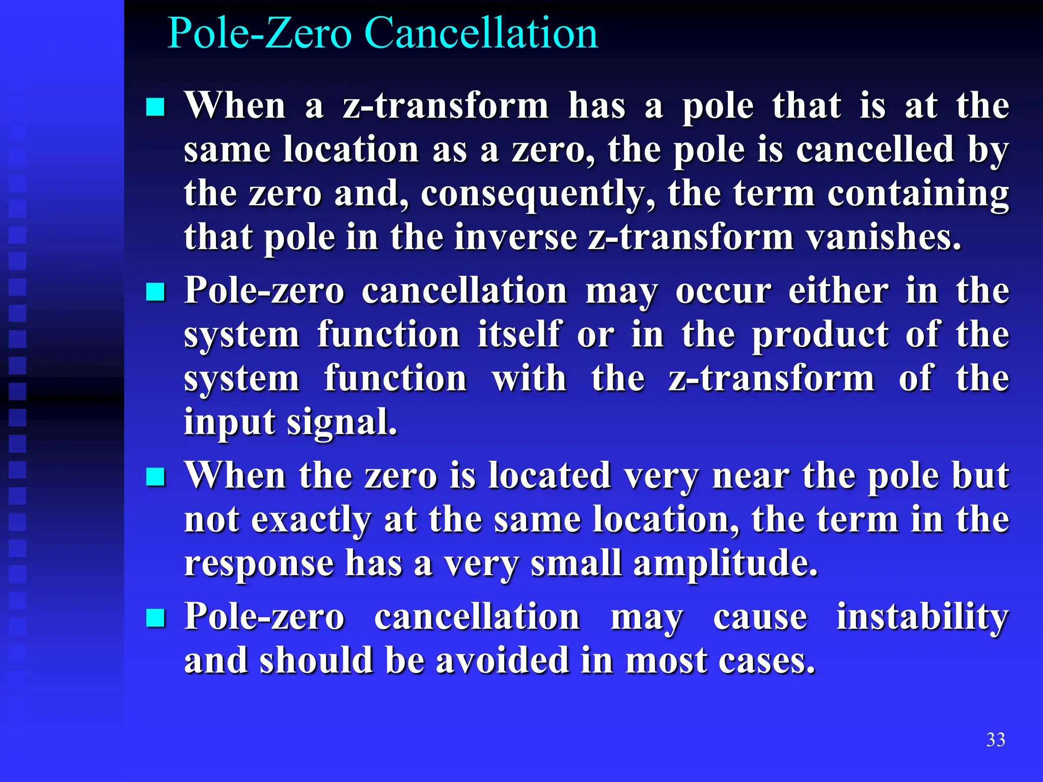33
Pole-Zero Cancellation
 When a z-transform has a pole that is at the
same location as a zero, the pole is cancelled by
the zero and, consequently, the term containing
that pole in the inverse z-transform vanishes.
 Pole-zero cancellation may occur either in the
system function itself or in the product of the
system function with the z-transform of the
input signal.
 When the zero is located very near the pole but
not exactly at the same location, the term in the
response has a very small amplitude.
 Pole-zero cancellation may cause instability
and should be avoided in most cases.
 