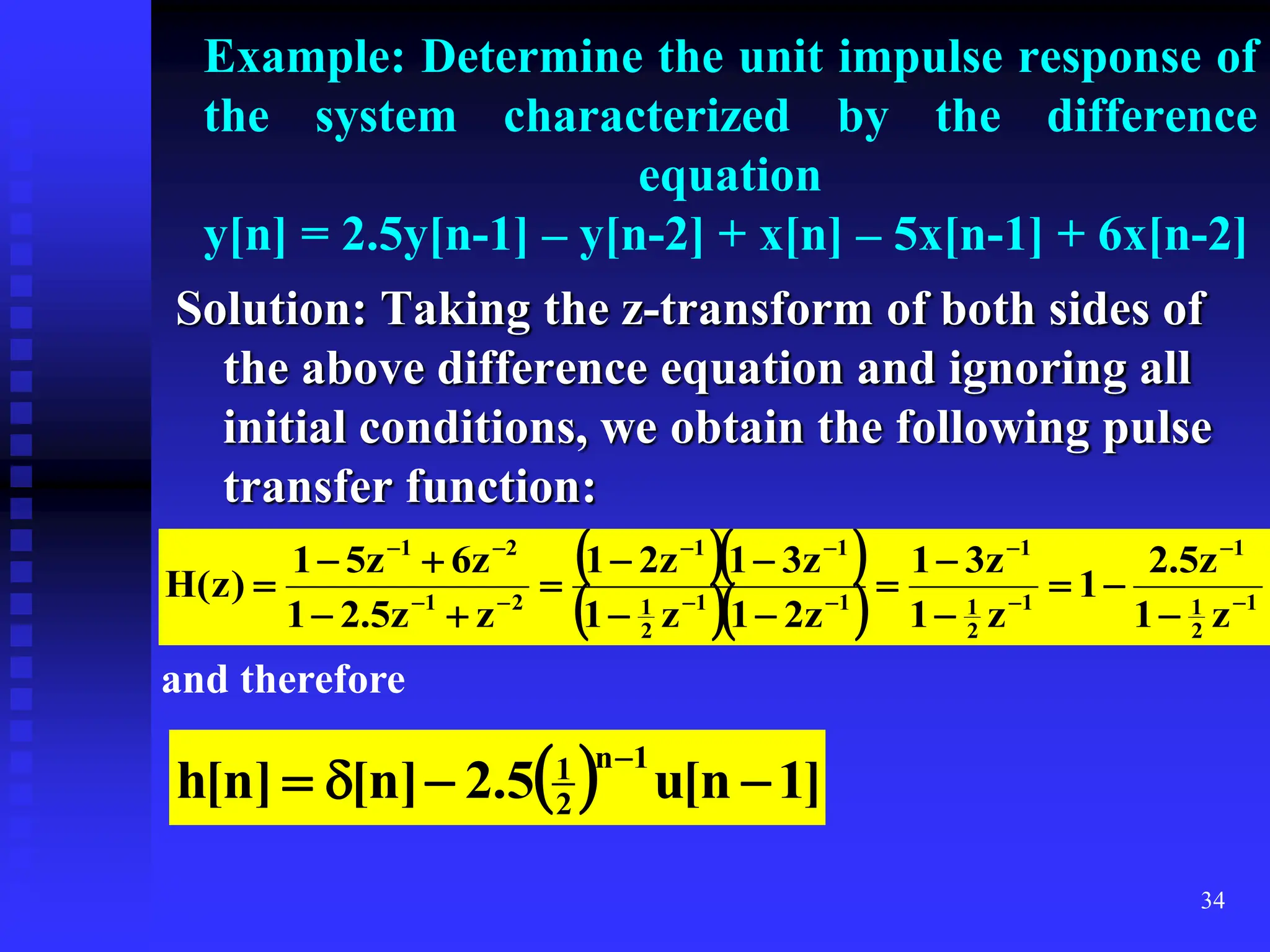 34
Example: Determine the unit impulse response of
the system characterized by the difference
equation
y[n] = 2.5y[n-1] – y[n-2] + x[n] – 5x[n-1] + 6x[n-2]
Solution: Taking the z-transform of both sides of
the above difference equation and ignoring all
initial conditions, we obtain the following pulse
transfer function:
  
   1
2
1
1
1
2
1
1
1
1
2
1
1
1
2
1
2
1
z
1
z
5
.
2
1
z
1
z
3
1
z
2
1
z
1
z
3
1
z
2
1
z
z
5
.
2
1
z
6
z
5
1
)
z
(
H 



























and therefore
  ]
1
n
[
u
5
.
2
]
n
[
]
n
[
h
1
n
2
1





 