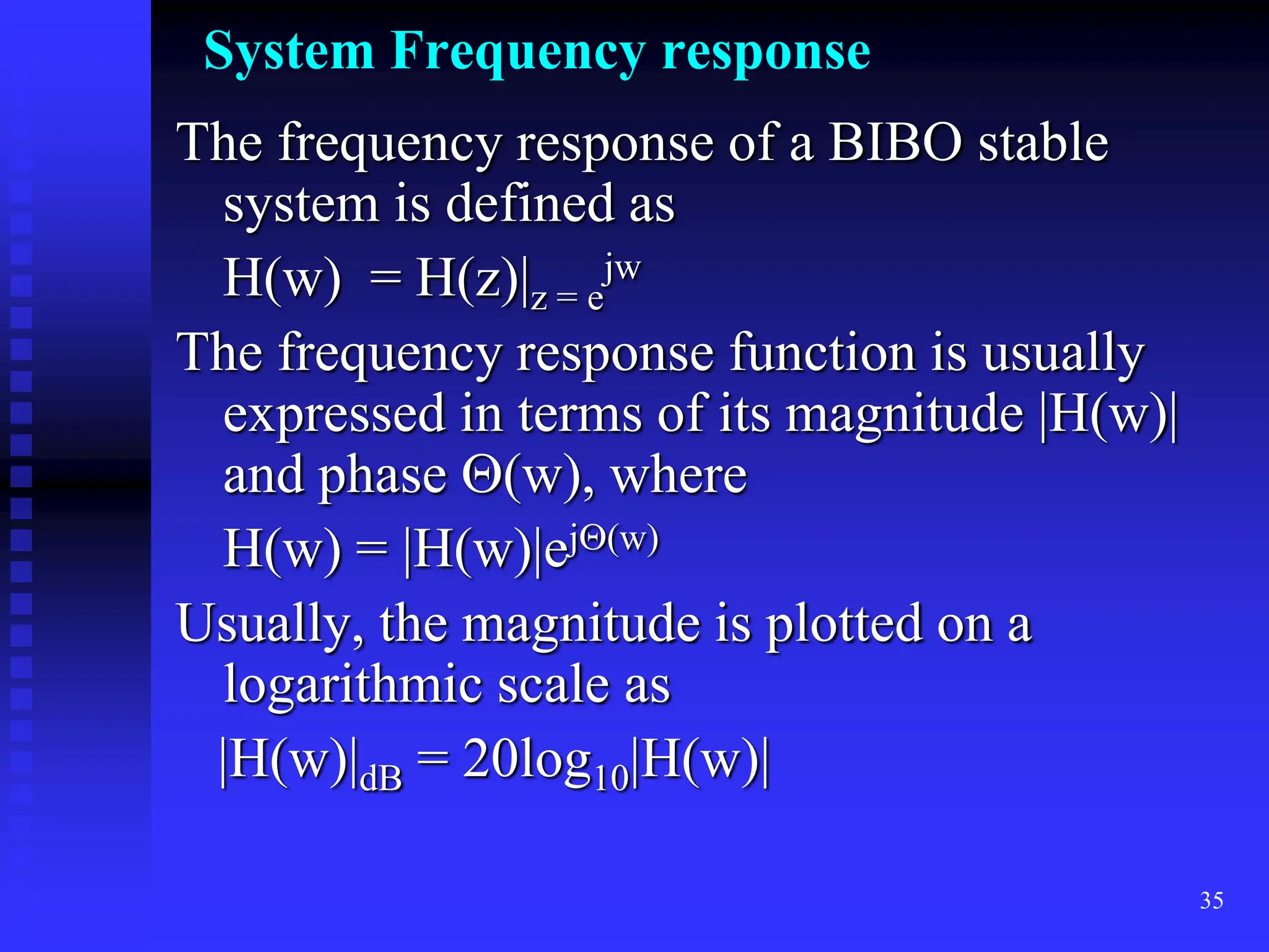 35
System Frequency response
The frequency response of a BIBO stable
system is defined as
H(w) = H(z)|z = e
jw
The frequency response function is usually
expressed in terms of its magnitude |H(w)|
and phase (w), where
H(w) = |H(w)|ej(w)
Usually, the magnitude is plotted on a
logarithmic scale as
|H(w)|dB = 20log10|H(w)|
 