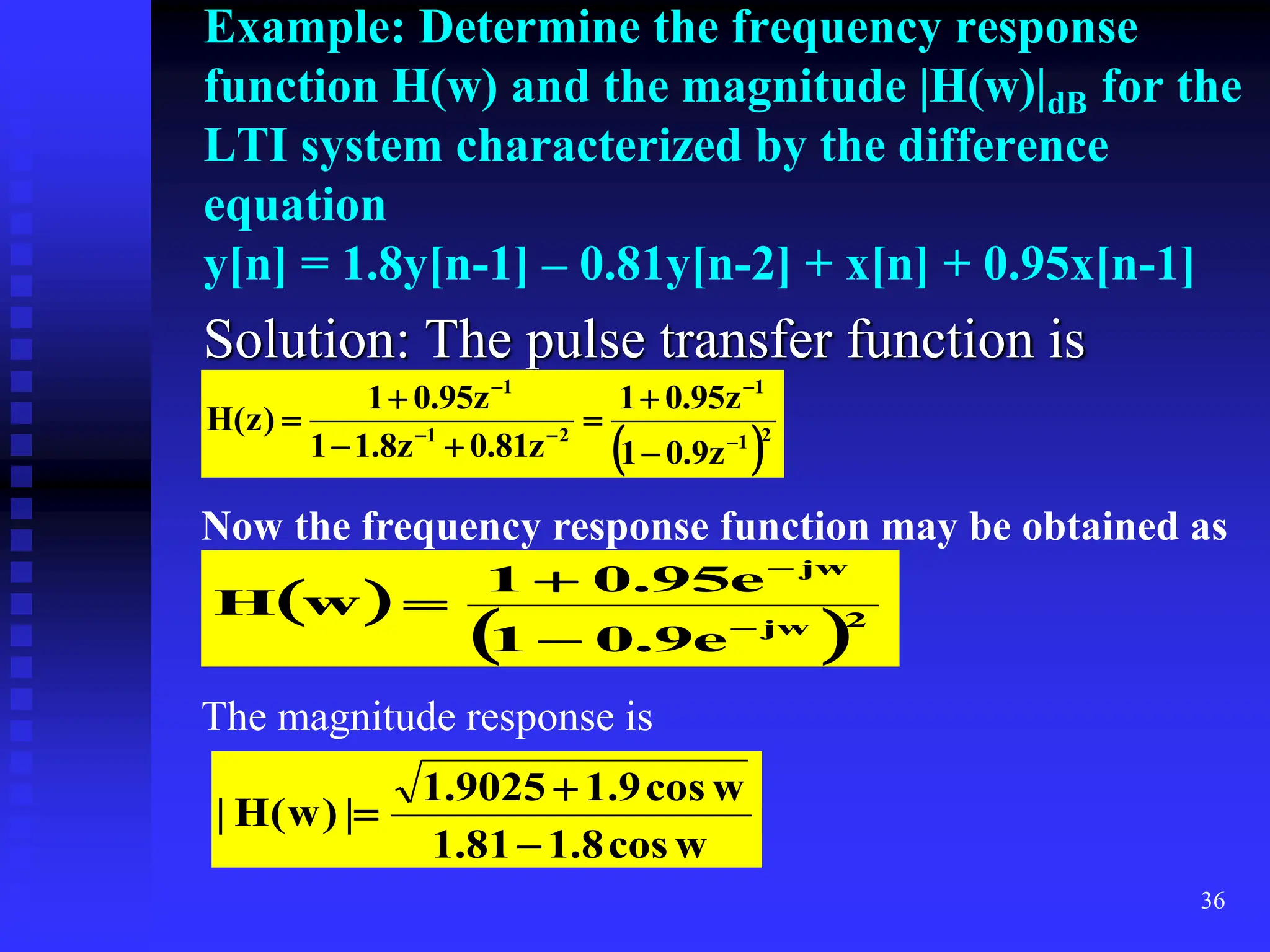 36
Example: Determine the frequency response
function H(w) and the magnitude |H(w)|dB for the
LTI system characterized by the difference
equation
y[n] = 1.8y[n-1] – 0.81y[n-2] + x[n] + 0.95x[n-1]
Solution: The pulse transfer function is
 2
1
1
2
1
1
z
9
.
0
1
z
95
.
0
1
z
81
.
0
z
8
.
1
1
z
95
.
0
1
)
z
(
H












Now the frequency response function may be obtained as
 
 2
jw
jw
e
9
.
0
1
e
95
.
0
1
w
H





The magnitude response is
w
cos
8
.
1
81
.
1
w
cos
9
.
1
9025
.
1
|
)
w
(
H
|



 