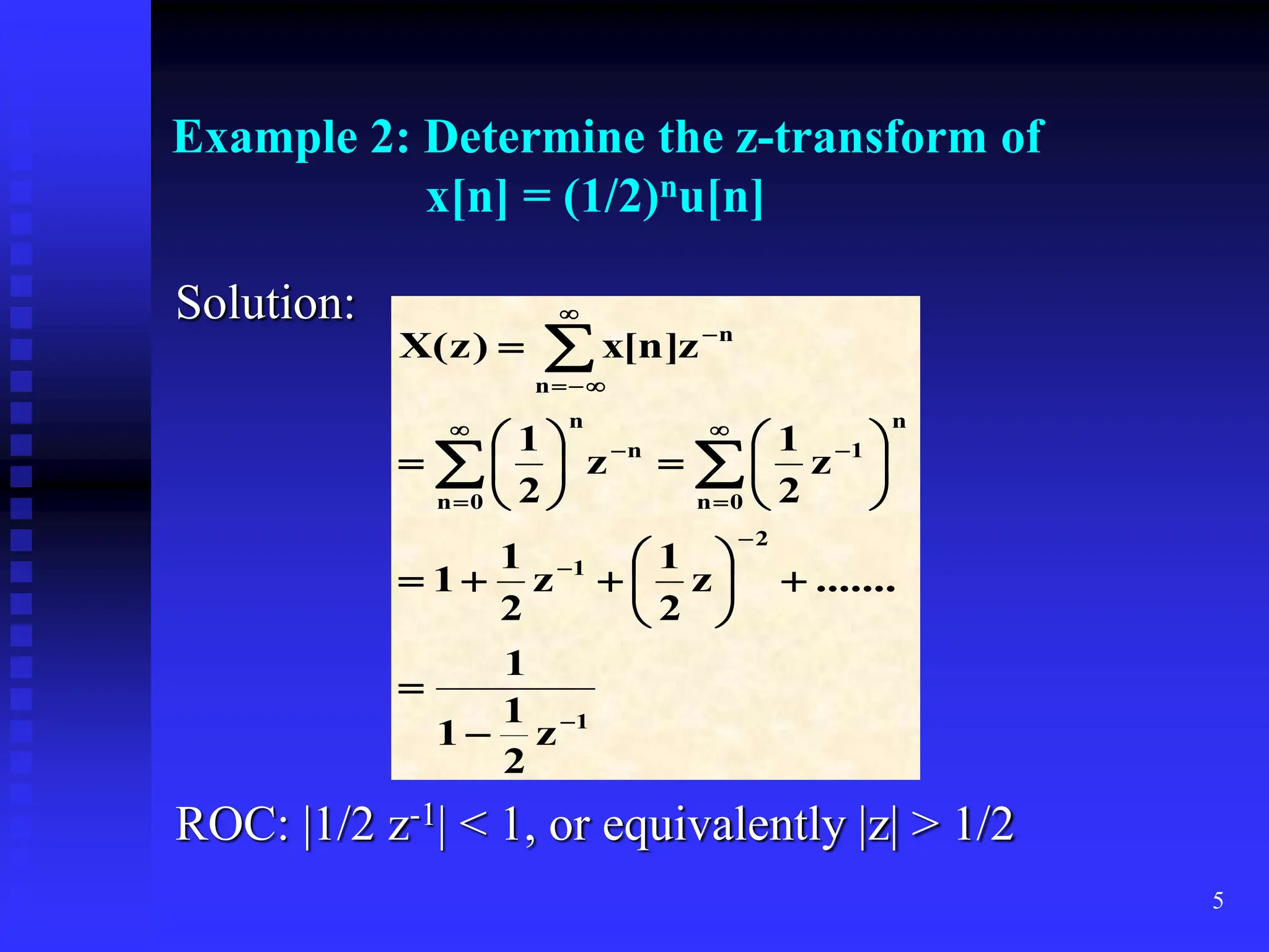 5
Example 2: Determine the z-transform of
x[n] = (1/2)nu[n]
Solution:
ROC: |1/2 z-1| < 1, or equivalently |z| > 1/2
1
2
1
n
0
n
1
n
n
0
n
n
n
z
2
1
1
1
.......
z
2
1
z
2
1
1
z
2
1
z
2
1
z
]
n
[
x
)
z
(
X











































 