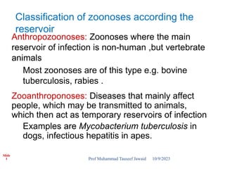Slide
1
Anthropozoonoses: Zoonoses where the main
reservoir of infection is non-human ,but vertebrate
animals
Most zoonoses are of this type e.g. bovine
tuberculosis, rabies .
Zooanthroponoses: Diseases that mainly affect
people, which may be transmitted to animals,
which then act as temporary reservoirs of infection
Examples are Mycobacterium tuberculosis in
dogs, infectious hepatitis in apes.
Classification of zoonoses according the
reservoir
10/9/2023
Prof Muhammad Tauseef Jawaid
 