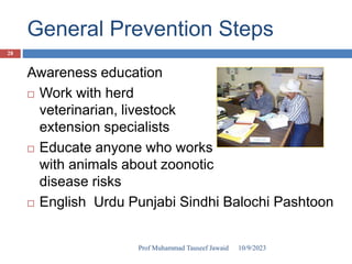 General Prevention Steps
Awareness education
 Work with herd
veterinarian, livestock
extension specialists
 Educate anyone who works
with animals about zoonotic
disease risks
 English Urdu Punjabi Sindhi Balochi Pashtoon
10/9/2023
28
Prof Muhammad Tauseef Jawaid
 