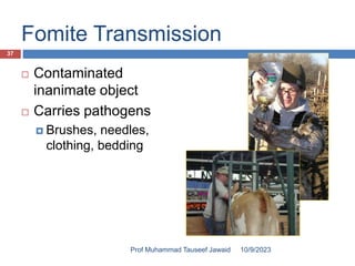 Fomite Transmission
 Contaminated
inanimate object
 Carries pathogens
 Brushes, needles,
clothing, bedding
10/9/2023
37
Prof Muhammad Tauseef Jawaid
 