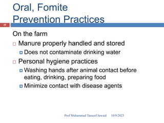 Oral, Fomite
Prevention Practices
On the farm
 Manure properly handled and stored
 Does not contaminate drinking water
 Personal hygiene practices
 Washing hands after animal contact before
eating, drinking, preparing food
 Minimize contact with disease agents
10/9/2023
49
Prof Muhammad Tauseef Jawaid
 