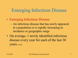 Emerging Infectious Disease
• Emerging Infectious Disease
– An infectious disease that has newly appeared
in a population or is rapidly increasing in
incidence or geographic range
• On average, 1 newly identified infectious
disease every year for each of the last 30
years (WHO)
10/9/2023 5
Prof Muhammad Tauseef Jawaid
 