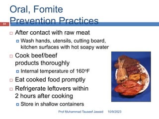 Oral, Fomite
Prevention Practices
 After contact with raw meat
 Wash hands, utensils, cutting board,
kitchen surfaces with hot soapy water
 Cook beef/beef
products thoroughly
 Internal temperature of 160oF
 Eat cooked food promptly
 Refrigerate leftovers within
2 hours after cooking
 Store in shallow containers
10/9/2023
51
Prof Muhammad Tauseef Jawaid
 