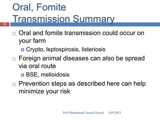 Oral, Fomite
Transmission Summary
 Oral and fomite transmission could occur on
your farm
 Crypto, leptospirosis, listeriosis
 Foreign animal diseases can also be spread
via oral route
 BSE, melioidosis
 Prevention steps as described here can help
minimize your risk
10/9/2023
52
Prof Muhammad Tauseef Jawaid
 