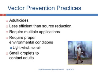 Vector Prevention Practices
 Adulticides
 Less efficient than source reduction
 Require multiple applications
 Require proper
environmental conditions
 Light wind, no rain
 Small droplets to
contact adults
10/9/2023
62
Prof Muhammad Tauseef Jawaid
 