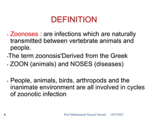 DEFINITION
• Zoonoses : are infections which are naturally
transmitted between vertebrate animals and
people.
•The term zoonosis'Derived from the Greek
• ZOON (animals) and NOSES (diseases)
• People, animals, birds, arthropods and the
inanimate environment are all involved in cycles
of zoonotic infection
10/9/2023
8 Prof Muhammad Tauseef Jawaid
 