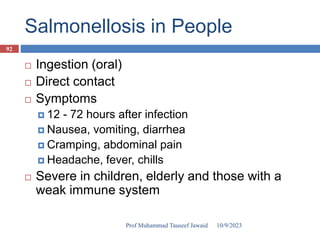 Salmonellosis in People
 Ingestion (oral)
 Direct contact
 Symptoms
 12 - 72 hours after infection
 Nausea, vomiting, diarrhea
 Cramping, abdominal pain
 Headache, fever, chills
 Severe in children, elderly and those with a
weak immune system
10/9/2023
92
Prof Muhammad Tauseef Jawaid
 