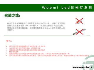 LED灯管的安装跟普通日光灯灯管的供电方式不一样。 LED日光灯管直
    接输入供电电源电压（AC230V输入），如支架为普通日光灯的支架，
    需要去除启辉器和镇流器，该步骤安装需要由专业人士或有经验的人员
    来操作。




警告：

•    LED日光灯管必须由熟悉电工知识的专业人士来安装。
•    为了使用安全和灯管使用寿命，请勿拆开灯管
•    避免接触水和其他液体和避免安装在潮湿很重的地方
•    禁止带电操作
•    通电前请检查灯具安装是否牢固以及线路是否正常，工作电压和led日光灯要求是否一样。
•    由产品的误用或未经授权的修改或变更，安装不当引起的灯具损坏或人身安全，制造商及销售方一律不承担任何责任
 