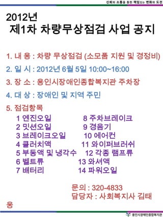 2012년
제1차 차량무상점검 사업 공지

1. 내 용 : 차량 무상점검 (소모품 지원 및 경정비)
2. 일 시 : 2012년 6월 5일 10:00~16:00
3. 장 소 : 용인시장애인종합복지관 주차장
4. 대 상 : 장애인 및 지역 주민
5. 점검항목
   1 엔진오일       8 주차브레이크
   2 밋션오일       9 경음기
   3 브레이크오일     10 에어컨
   4 클러치액      11 와이퍼브러쉬
   5 부동액 및 냉각수 12 각종 램프류
   6 벨트류      13 와셔액
   7 배터리      14 파워오일

                문의 : 320-4833
                담당자 : 사회복지사 김태
웅
 