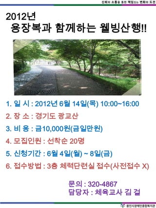 2012년
 용장복과 함께하는 웰빙산행!!




1. 일 시 : 2012년 6월 14일(목) 10:00~16:00
2. 장 소 : 경기도 광교산
3. 비 용 : 금10,000원(금일만원)
4. 모집인원 : 선착순 20명
5. 신청기간 : 6월 4일(월) ~ 8일(금)
6. 접수방법 : 3층 체력단련실 접수(사전접수 X)

                문의 : 320-4867
                담당자 : 체육교사 김 걸
 