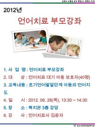 2012년

       언어치료 부모강좌




1. 사 업 명 : 언어치료 부모강좌
2. 대   상 : 언어치료 대기 아동 보호자(40명)
3. 교육내용 : 초기언어발달단계 아동의 언어지
도
4. 일   시 : 2012. 06. 28(목), 13:30 ~ 14:30
5. 장   소 : 복지관 3층 강당
6. 강   사 : 언어치료사 김윤자
 