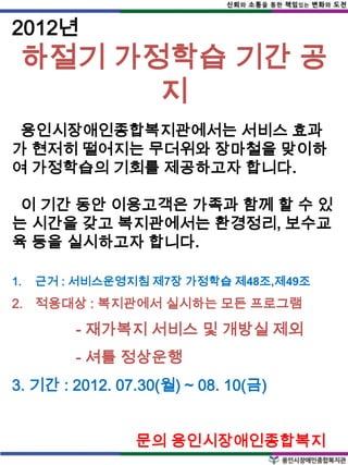 2012년
 하절기 가정학습 기간 공
       지
 용인시장애인종합복지관에서는 서비스 효과
가 현저히 떨어지는 무더위와 장마철을 맞이하
여 가정학습의 기회를 제공하고자 합니다.

 이 기간 동안 이용고객은 가족과 함께 할 수 있
는 시간을 갖고 복지관에서는 환경정리, 보수교
육 등을 실시하고자 합니다.

1.   근거 : 서비스운영지침 제7장 가정학습 제48조,제49조
2. 적용대상 : 복지관에서 실시하는 모든 프로그램

         - 재가복지 서비스 및 개방실 제외
         - 셔틀 정상운행
3. 기간 : 2012. 07.30(월) ~ 08. 10(금)


                문의 용인시장애인종합복지
 