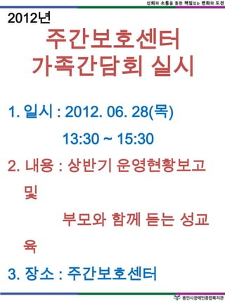 2012년
    주간보호센터
   가족간담회 실시
1. 일시 : 2012. 06. 28(목)
        13:30 ~ 15:30
2. 내용 : 상반기 운영현황보고
  및
        부모와 함께 듣는 성교
  육
3. 장소 : 주간보호센터
 