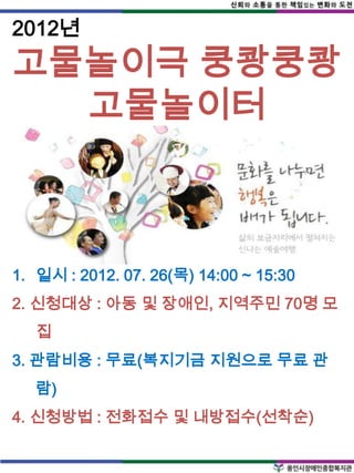 2012년
고물놀이극 쿵쾅쿵쾅
  고물놀이터



1. 일시 : 2012. 07. 26(목) 14:00 ~ 15:30
2. 신청대상 : 아동 및 장애인, 지역주민 70명 모
   집
3. 관람비용 : 무료(복지기금 지원으로 무료 관
   람)
4. 신청방법 : 전화접수 및 내방접수(선착순)
 