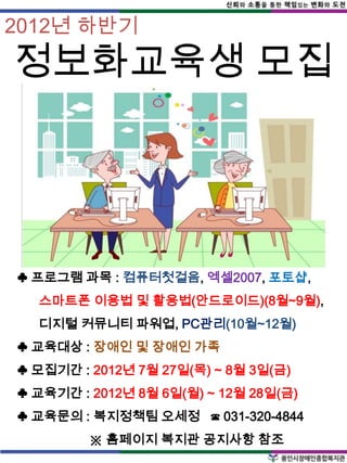 2012년 하반기

정보화교육생 모집




♣ 프로그램 과목 : 컴퓨터첫걸음, 엑셀2007, 포토샵,
  스마트폰 이용법 및 활용법(안드로이드)(8월~9월),
  디지털 커뮤니티 파워업, PC관리(10월~12월)
♣ 교육대상 : 장애인 및 장애인 가족
♣ 모집기간 : 2012년 7월 27일(목) ~ 8월 3일(금)
♣ 교육기간 : 2012년 8월 6일(월) ~ 12월 28일(금)
♣ 교육문의 : 복지정책팀 오세정 ☎ 031-320-4844
         ※ 홈페이지 복지관 공지사항 참조
 