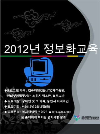 2012년 정보화교육생


♣프로그램 과목 : 컴퓨터첫걸음, ITQ자격증반,
 인터넷에집짓기반, 스위시 맥스반, 블로그반
♣ 교육대상 : 장애인 및 그 가족, 용인시 지역주민
♣ 모집기간 : ~ 2012년 3월 2일(금)
♣ 교육문의 : 복지정책팀 조영민 ☎ 031-320-4800
         ※ 홈페이지 복지관 공지사항 참조
 