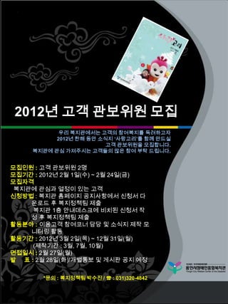 2012년 고객 관보위원 모집
            우리 복지관에서는 고객의 참여복지를 독려하고자
           2012년 한해 동안 소식지 ‘사랑고리’를 함께 만드실
                         고객 관보위원을 모집합니다.
     복지관에 관심 가져주시는 고객들의 많은 참여 부탁 드립니다.


모집인원 : 고객 관보위원 2명
모집기간 : 2012년 2월 1일(수) ~ 2월 24일(금)
모집자격
 복지관에 관심과 열정이 있는 고객
신청방법 : 복지관 홈페이지 공지사항에서 신청서 다
    운로드 후 복지정책팀 제출
     복지관 1층 안내데스크에 비치된 신청서 작
    성 후 복지정책팀 제출
활동분야 : 이용고객 참여코너 담당 및 소식지 제작 모
    니터링 활동
활동기간 : 2012년 3월 2일(목) ~ 12월 31일(월)
     (제작기간 : 3월, 7월, 10월)
면접일시 : 2월 27일(월)
발 표 : 2월 28일(화)/개별통보 및 게시판 공지 예정


        *문의 : 복지정책팀 박수진 / ☎ : 031)320-4842
 