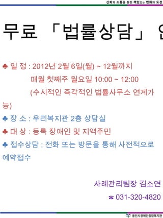 무료 「법률상담」 안
♣ 일 정 : 2012년 2월 6일(월) ~ 12월까지
      매월 첫째주 월요일 10:00 ~ 12:00
      (수시적인 즉각적인 법률사무소 연계가
능)
♣ 장 소 : 우리복지관 2층 상담실
♣ 대 상 : 등록 장애인 및 지역주민
♣ 접수상담 : 전화 또는 방문을 통해 사전적으로
예약접수


                     사례관리팀장 김소연
                        ☎ 031-320-4820
 