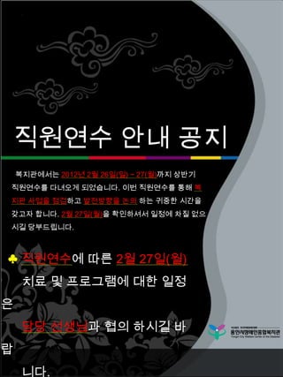 직원연수 안내 공지
    복지관에서는 2012년 2월 26일(일) ~ 27(월)까지 상반기
직원연수를 다녀오게 되었습니다. 이번 직원연수를 통해 복
지관 사업을 점검하고 발전방향을 논의 하는 귀중한 시간을
갖고자 합니다. 2월 27일(월)을 확인하셔서 일정에 차질 없으
시길 당부드립니다.



♣ 직원연수에 따른 2월 27일(월)
     치료 및 프로그램에 대한 일정
은
     담당 선생님과 협의 하시길 바
랍
     니다.
 