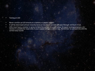 • Testing an LED 
• Never connect an LED directly to a battery or power supply! 
• It will be destroyed almost instantly because too much current will pass through and burn it out. 
• LEDs must have a resistor in series to limit the current to a safe value, for quick testing purposes a 1k 
resistor is suitable for most LEDs if your supply voltage is 12V or less. Remember to connect the LED the 
correct way round! 
 