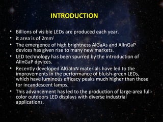 INTRODUCTION 
• Billions of visible LEDs are produced each year. 
• it area is of 2mm2 
• The emergence of high brightness AlGaAs and AlInGaP 
devices has given rise to many new markets. 
• LED technology has been spurred by the introduction of 
AlInGaP devices. 
• Recently developed AlGaInN materials have led to the 
improvements in the performance of bluish-green LEDs, 
which have luminous efficacy peaks much higher than those 
for incandescent lamps. 
• This advancement has led to the production of large-area full-color 
outdoors LED displays with diverse industrial 
applications. 
 