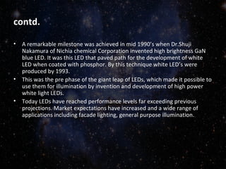 contd. 
• A remarkable milestone was achieved in mid 1990’s when Dr.Shuji 
Nakamura of Nichia chemical Corporation invented high brightness GaN 
blue LED. It was this LED that paved path for the development of white 
LED when coated with phosphor. By this technique white LED’s were 
produced by 1993. 
• This was the pre phase of the giant leap of LEDs, which made it possible to 
use them for illumination by invention and development of high power 
white light LEDs. 
• Today LEDs have reached performance levels far exceeding previous 
projections. Market expectations have increased and a wide range of 
applications including facade lighting, general purpose illumination. 
 