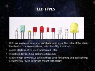 LED TYPES 
• LEDs are produced in a variety of shapes and sizes. The color of the plastic 
lens is often the same as the actual color of light emitted. 
• purple plastic is often used for infrared LEDs. 
• most blue devices have colourless housings. 
• Modern high power LEDs such as those used for lighting and backlighting 
are generally found in surface-mount technology 
 
