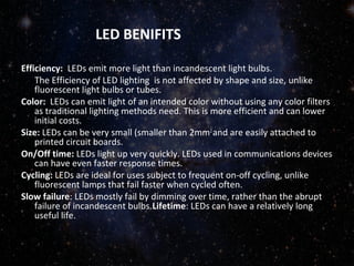 LED BENIFITS 
Efficiency: LEDs emit more light than incandescent light bulbs. 
The Efficiency of LED lighting is not affected by shape and size, unlike 
fluorescent light bulbs or tubes. 
Color: LEDs can emit light of an intended color without using any color filters 
as traditional lighting methods need. This is more efficient and can lower 
initial costs. 
Size: LEDs can be very small (smaller than 2mm2 and are easily attached to 
printed circuit boards. 
On/Off time: LEDs light up very quickly. LEDs used in communications devices 
can have even faster response times. 
Cycling: LEDs are ideal for uses subject to frequent on-off cycling, unlike 
fluorescent lamps that fail faster when cycled often. 
Slow failure: LEDs mostly fail by dimming over time, rather than the abrupt 
failure of incandescent bulbs.Lifetime: LEDs can have a relatively long 
useful life. 
 