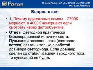 ПРЕИМУЩЕСТВА LED ЛАМП СЕРИИ LB9Х 
Вопрос-ответ 
МАРК ВАЙНТРАУБ 
• 1. Почему одинаковые лампы – 2700К 
мерцают, а 4000К немерцают если 
смотреть через фотообъектив. 
• Ответ: Светодиод практически 
безынерционный источник света. 
Пульсации освещенности (светового 
потока) связаны только с работой 
драйвера светодиода. Если драйвер 
сделан со стабилизацией выходного тока, 
то пульсаций не будет. 
 