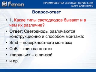 ПРЕИМУЩЕСТВА LED ЛАМП СЕРИИ LB9Х 
Вопрос-ответ 
МАРК ВАЙНТРАУБ 
• 1. Какие типы светодиодов бывают и в 
чем их различие? 
• Ответ: Светодиоды различаются 
конструкционно и способом монтажа: 
• Smd – поверхностного монтажа 
• CoB – «чип на плате» 
• «пираньи» – с линзой 
• и пр. 
 
