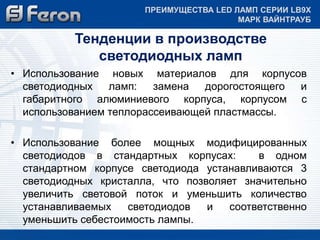 ПРЕИМУЩЕСТВА LED ЛАМП СЕРИИ LB9Х 
МАРК ВАЙНТРАУБ 
Тенденции в производстве 
светодиодных ламп 
• Использование новых материалов для корпусов 
светодиодных ламп: замена дорогостоящего и 
габаритного алюминиевого корпуса, корпусом с 
использованием теплорассеивающей пластмассы. 
• Использование более мощных модифицированных 
светодиодов в стандартных корпусах: в одном 
стандартном корпусе светодиода устанавливаются 3 
светодиодных кристалла, что позволяет значительно 
увеличить световой поток и уменьшить количество 
устанавливаемых светодиодов и соответственно 
уменьшить себестоимость лампы. 
 