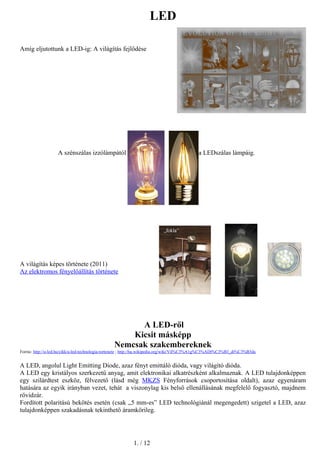 LED
Amíg eljutottunk a LED-ig: A világítás fejlődése
A szénszálas izzólámpától a LEDszálas lámpáig.
A világítás képes története (2011)
Az elektromos fényelőállítás története
A LED-ről
Kicsit másképp
Nemcsak szakembereknek
Forrás: http://u-led.hu/cikk/a-led-technologia-tortenete ; http://hu.wikipedia.org/wiki/Vil%C3%A1g%C3%ADt%C3%B3_di%C3%B3da
A LED, angolul Light Emitting Diode, azaz fényt emittáló dióda, vagy világító dióda.
A LED egy kristályos szerkezetű anyag, amit elektronikai alkatrészként alkalmaznak. A LED tulajdonképpen
egy szilárdtest eszköz, félvezető (lásd még MKZS Fényforrások csoportosítása oldalt), azaz egyenáram
hatására az egyik irányban vezet, tehát a viszonylag kis belső ellenállásának megfelelő fogyasztó, majdnem
rövidzár.
Fordított polaritású bekötés esetén (csak „5 mm-es” LED technológiánál megengedett) szigetel a LED, azaz
tulajdonképpen szakadásnak tekinthető áramkörileg.
1. / 12
 