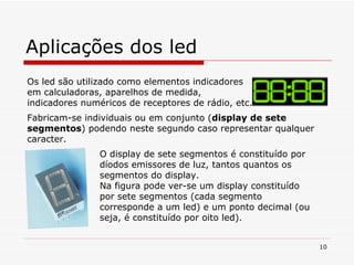 Aplicações dos led Os led são utilizado como elementos indicadores em calculadoras, aparelhos de medida, indicadores numéricos de receptores de rádio, etc. Fabricam-se individuais ou em conjunto ( display de sete segmentos ) podendo neste segundo caso representar qualquer caracter. O display de sete segmentos é constituído por díodos emissores de luz, tantos quantos os segmentos do display. Na figura pode ver-se um display constituído por sete segmentos (cada segmento corresponde a um led) e um ponto decimal (ou seja, é constituído por oito led). 