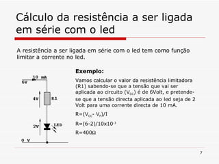 Cálculo da resistência a ser ligada em série com o led A resistência a ser ligada em série com o led tem como função limitar a corrente no led. Exemplo: Vamos calcular o valor da resistência limitadora (R1) sabendo-se que a tensão que vai ser aplicada ao circuito (V CC ) é de 6Volt, e pretende-se que a tensão directa aplicada ao   led   seja de 2 Volt para uma corrente directa de 10 mA. R=(V CC - V F )/I R=(6-2)/10x10 -3 R=400  