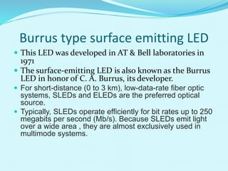 Burrus type surface emitting LED
 This LED was developed in AT & Bell laboratories in
1971
 The surface-emitting LED is also known as the Burrus
LED in honor of C. A. Burrus, its developer.
 For short-distance (0 to 3 km), low-data-rate fiber optic
systems, SLEDs and ELEDs are the preferred optical
source.
 Typically, SLEDs operate efficiently for bit rates up to 250
megabits per second (Mb/s). Because SLEDs emit light
over a wide area , they are almost exclusively used in
multimode systems.
 
