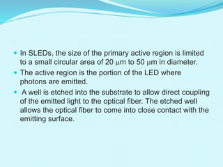  In SLEDs, the size of the primary active region is limited
to a small circular area of 20 mm to 50 mm in diameter.
 The active region is the portion of the LED where
photons are emitted.
 A well is etched into the substrate to allow direct coupling
of the emitted light to the optical fiber. The etched well
allows the optical fiber to come into close contact with the
emitting surface.
 