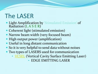 The LASER
 Light Amplification by ‘Stimulated Emission’ of
Radiation (L A S E R)
 Coherent light (stimulated emission)
 Narrow beam width (very focused beam)
 High output power (amplification)
 Useful in long distant communication
 So it is very helpful to send data without noises
 Two types of LASERS used for communication
• VCSEL (Vertical Cavity Surface Emitting Laser)
• EDGE EMITTING LASER
 