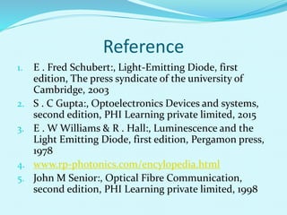 Reference
1. E . Fred Schubert:, Light-Emitting Diode, first
edition, The press syndicate of the university of
Cambridge, 2003
2. S . C Gupta:, Optoelectronics Devices and systems,
second edition, PHI Learning private limited, 2015
3. E . W Williams & R . Hall:, Luminescence and the
Light Emitting Diode, first edition, Pergamon press,
1978
4. www.rp-photonics.com/encylopedia.html
5. John M Senior:, Optical Fibre Communication,
second edition, PHI Learning private limited, 1998
 