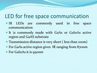 LED for free space communication
 IR LEDs are commonly used in free space
communication
 It is commonly made with GaAs or GaInAs active
region and GaAS substrate
 Transmission distance is very short ( less than 100m)
 For GaAs active region gives IR ranging from 870nm
 For GaInAs it is 950nm
 