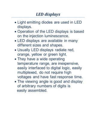 LED displays
 Light emitting diodes are used in LED
displays.
 Operation of the LED displays is based
on the injection luminescence.
 LED displays are available in many
different sizes and shapes.
 Usually LED displays radiate red,
orange, yellow or green light.
 They have a wide operating
temperature range, are inexpensive,
easily interfaced to digital logic, easily
multiplexed, do not require high
voltages and have fast response time.
 The viewing angle is good and display
of arbitrary numbers of digits is
easily assembled.
 