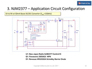 CLP
100pF
Rf
560k
ESR
0.103
Cin
220uF
L
150u
1 2
Rload
180
R1
9.1k
R2
150k
Q1
Q2SD2623
OUT
R3
0.8
U1
NJM2377
-IN
FB
GND
OUTV+
CS
CT
REF
Rt
24k
Ct
470pF
IC = 0
D1
HRU0302A
0
V+
5V
0
IN
Cout
220uF
Rsf
160k
CS
4.7uF
IC = 0
0
Rsr
180k
0
3. NJM2377 – Application Circuit Configuration
10
5V to 9V at 50mA Boost DC/DC Converter (fOSC=150kHz)
U1: New Japan Radio NJM2377 Control IC
Q1: Panasonic 2SD2623 NPN
D1: Renesas HRU0302A Schottky Barrier Diode
3.1)
3.2)
3.3)
Copyright (C)Marutsuelec Co.,Ltd. 2017
 