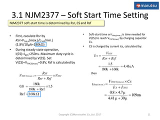 • First, caculate Rsr by
Rsr>VTHLA(max.)/ICHG(min.)
(1.8V/10μA=180k)
• During steady state operation,
I(CS)=IBCS=250ns. Maximum duty cycle is
determined by V(CS). Set
V(CS)=VTHCS(max.)=0.8V, Rsf is calculated by
160k ΩRsf
1.5
Rsf180k
180k
0.8
.)(max






 REFTHCS V
RsfRsr
Rsr
V
• Soft-start time or tduty(max.) is time needed for
V(CS) to reach VTHCS(max.) by charging capacitor
Cs.
• CS is charged by current Ics, calculated by:
then
3.1 NJM2377 – Soft Start Time Setting
11
NJM2377 soft-start time is determined by Rsr, CS and Rsf
4.41uA
160k180k
1.5





RsfRsr
V
I
REF
CS
109ms
30μ4.41μ
4.7μ0.8
.)(max
.)(max







CHGCS
THCS
duty
II
CsV
t
Copyright (C)Marutsuelec Co.,Ltd. 2017
 